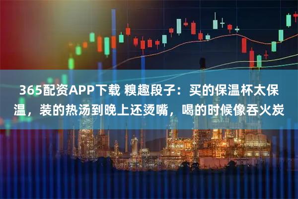 365配资APP下载 糗趣段子：买的保温杯太保温，装的热汤到晚上还烫嘴，喝的时候像吞火炭