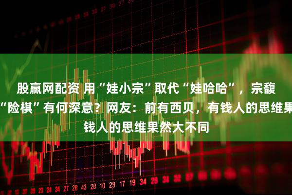 股赢网配资 用“娃小宗”取代“娃哈哈”，宗馥莉这一招“险棋”有何深意？网友：前有西贝，有钱人的思维果然大不同