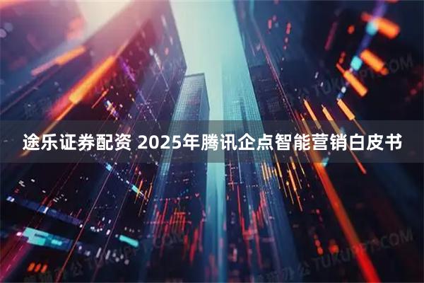 途乐证券配资 2025年腾讯企点智能营销白皮书