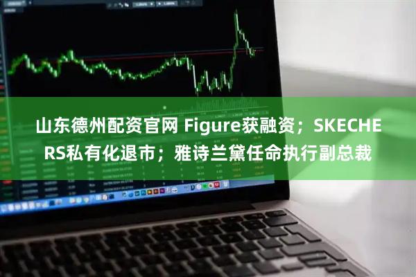 山东德州配资官网 Figure获融资;SKECHERS私有化退市;雅诗兰黛任命执行副总裁