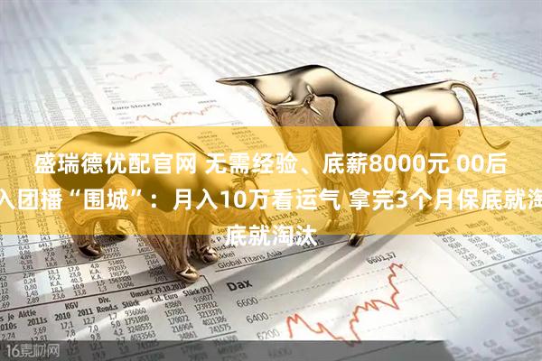 盛瑞德优配官网 无需经验、底薪8000元 00后涌入团播“围城”：月入10万看运气 拿完3个月保底就淘汰