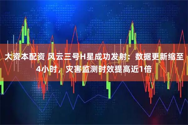 大资本配资 风云三号H星成功发射：数据更新缩至4小时，灾害监测时效提高近1倍