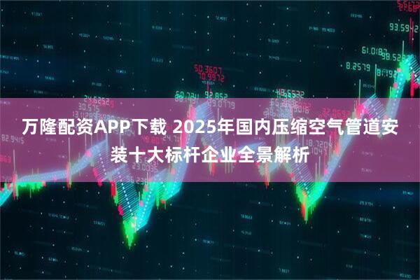 万隆配资APP下载 2025年国内压缩空气管道安装十大标杆企业全景解析