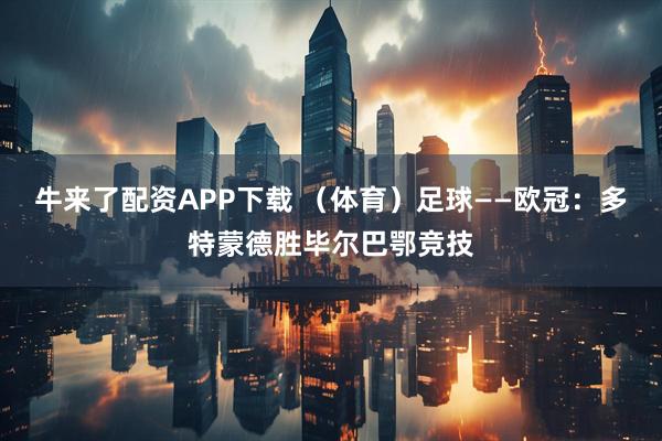 牛来了配资APP下载 (体育)足球——欧冠:多特蒙德胜毕尔巴鄂竞技