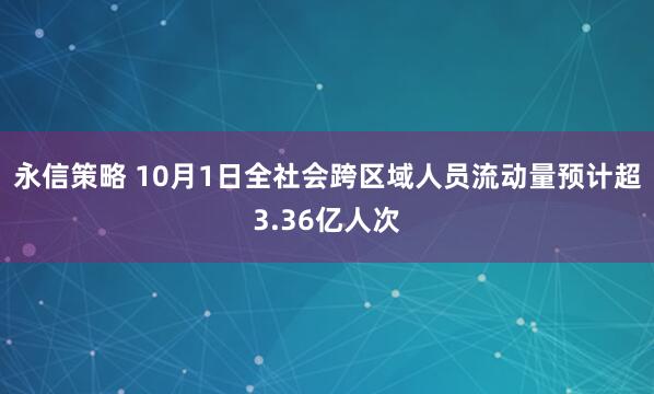 永信策略 10月1日全社会跨区域人员流动量预计超3.36亿人次