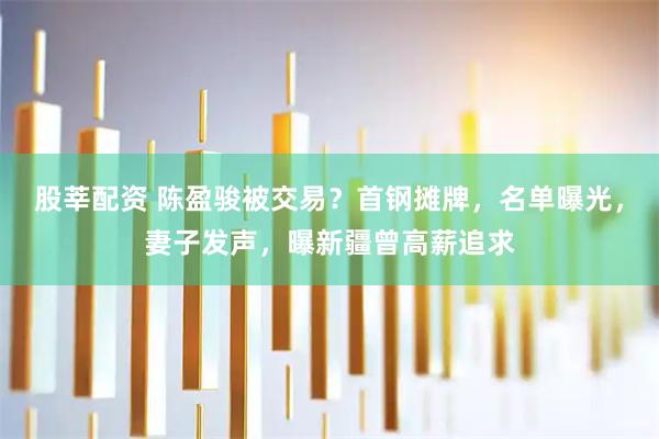 股莘配资 陈盈骏被交易?首钢摊牌,名单曝光,妻子发声,曝新疆曾高薪追求