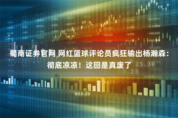 蜀商证券官网 网红篮球评论员疯狂输出杨瀚森:彻底凉凉!这回是真废了