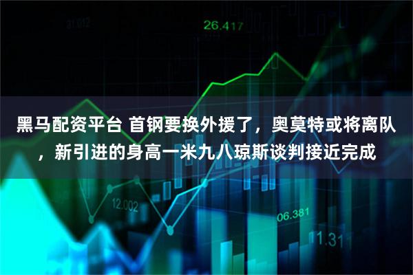 黑马配资平台 首钢要换外援了，奥莫特或将离队，新引进的身高一米九八琼斯谈判接近完成
