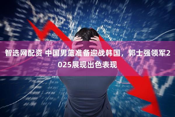 智选网配资 中国男篮准备迎战韩国,郭士强领军2025展现出色表现