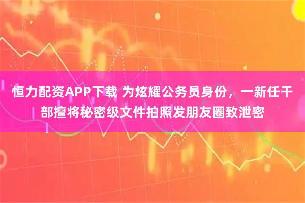 恒力配资APP下载 为炫耀公务员身份，一新任干部擅将秘密级文件拍照发朋友圈致泄密