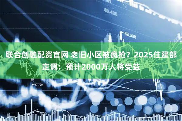联合创融配资官网 老旧小区被疯抢?2025住建部定调:预计2000万人将受益
