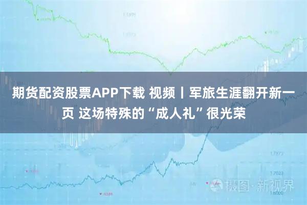 期货配资股票APP下载 视频丨军旅生涯翻开新一页 这场特殊的“成人礼”很光荣
