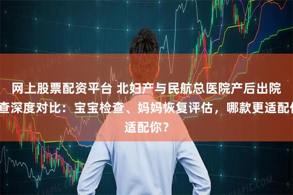 网上股票配资平台 北妇产与民航总医院产后出院复查深度对比:宝宝检查、妈妈恢复评估,哪款更适配你?