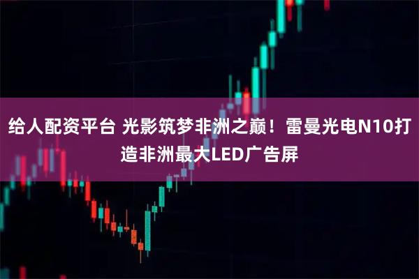 给人配资平台 光影筑梦非洲之巅！雷曼光电N10打造非洲最大LED广告屏