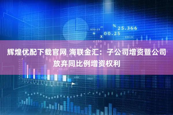 辉煌优配下载官网 海联金汇：子公司增资暨公司放弃同比例增资权利