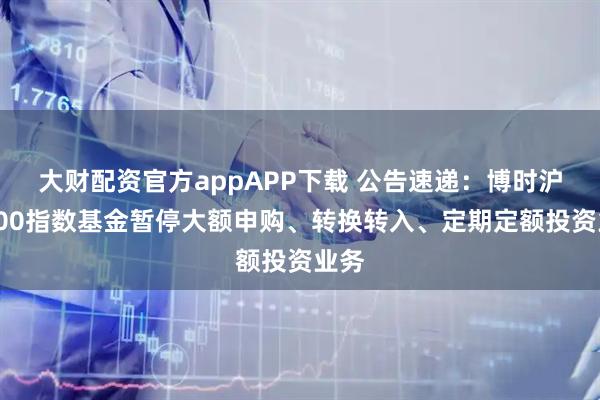 大财配资官方appAPP下载 公告速递：博时沪深300指数基金暂停大额申购、转换转入、定期定额投资业务
