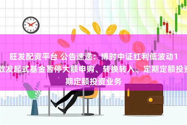 旺发配资平台 公告速递：博时中证红利低波动100指数发起式基金暂停大额申购、转换转入、定期定额投资业务
