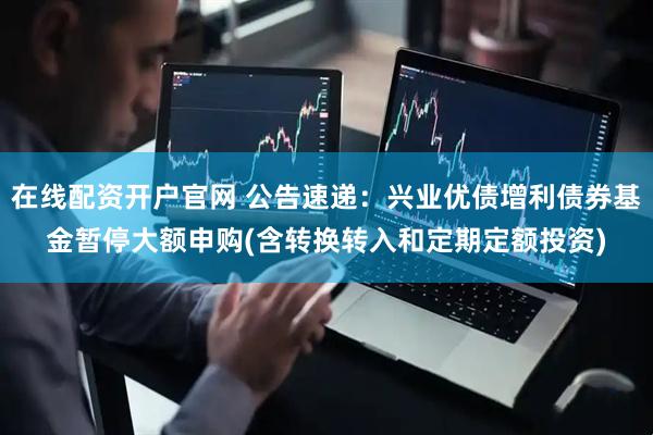 在线配资开户官网 公告速递：兴业优债增利债券基金暂停大额申购(含转换转入和定期定额投资)
