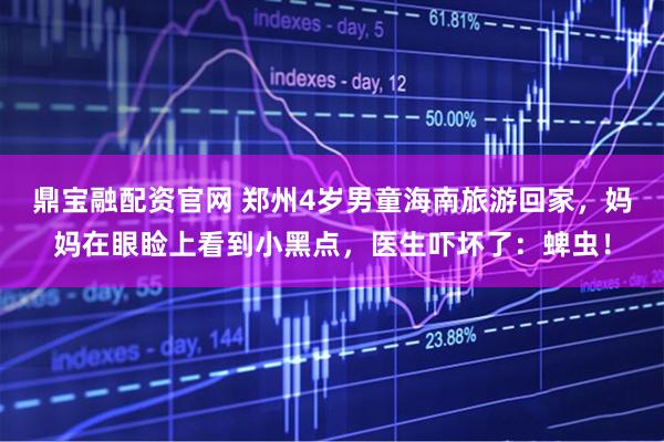 鼎宝融配资官网 郑州4岁男童海南旅游回家，妈妈在眼睑上看到小黑点，医生吓坏了：蜱虫！