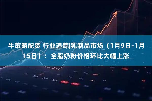 牛策略配资 行业追踪|乳制品市场（1月9日-1月15日）：全脂奶粉价格环比大幅上涨