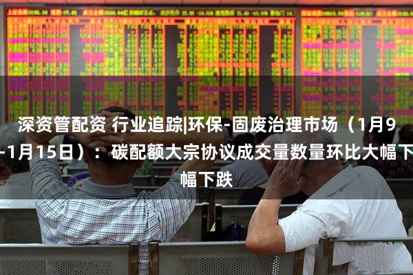 深资管配资 行业追踪|环保-固废治理市场（1月9日-1月15日）：碳配额大宗协议成交量数量环比大幅下跌