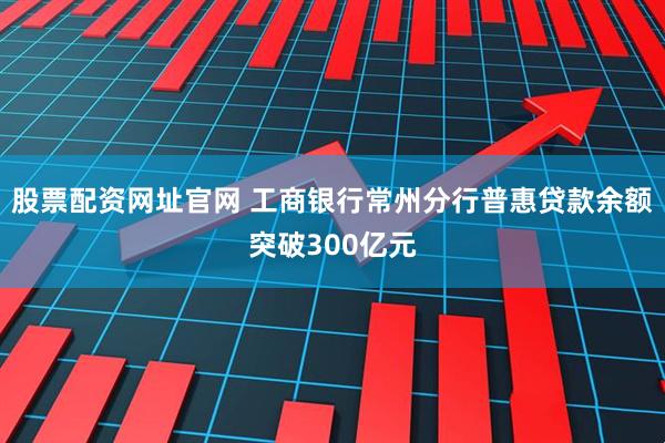 股票配资网址官网 工商银行常州分行普惠贷款余额突破300亿元