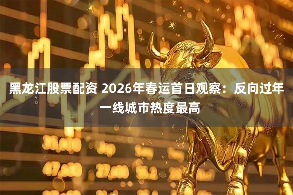 黑龙江股票配资 2026年春运首日观察：反向过年  一线城市热度最高