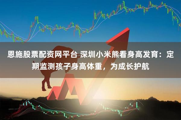 恩施股票配资网平台 深圳小米熊看身高发育：定期监测孩子身高体重，为成长护航