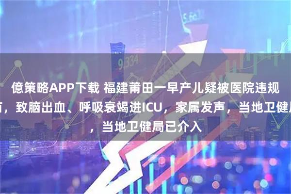 億策略APP下载 福建莆田一早产儿疑被医院违规接种疫苗，致脑出血、呼吸衰竭进ICU，家属发声，当地卫健局已介入
