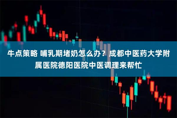 牛点策略 哺乳期堵奶怎么办？成都中医药大学附属医院德阳医院中医调理来帮忙