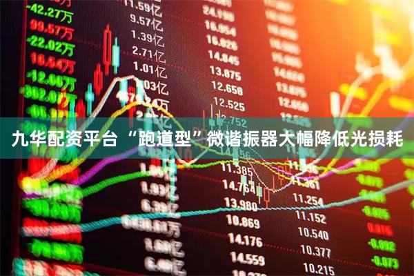 九华配资平台 “跑道型”微谐振器大幅降低光损耗