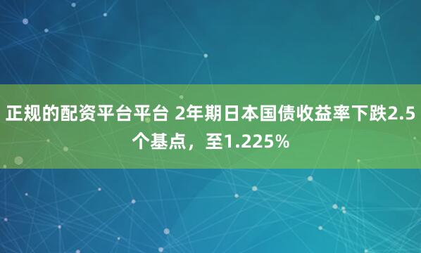 正规的配资平台平台 2年期日本国债收益率下跌2.5个基点，至1.225%