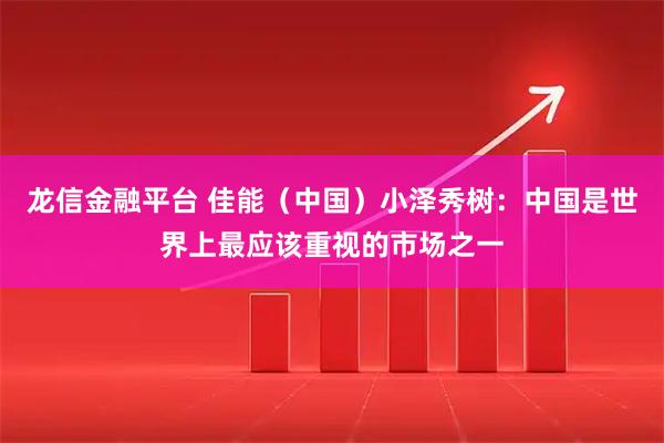 龙信金融平台 佳能（中国）小泽秀树：中国是世界上最应该重视的市场之一