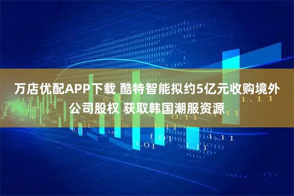 万店优配APP下载 酷特智能拟约5亿元收购境外公司股权 获取韩国潮服资源