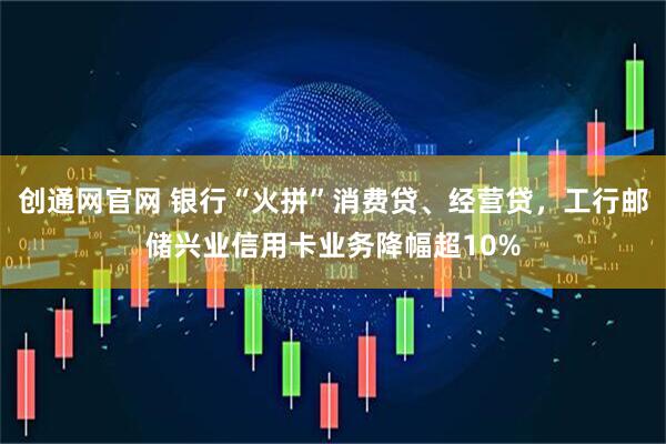 创通网官网 银行“火拼”消费贷、经营贷，工行邮储兴业信用卡业务降幅超10%