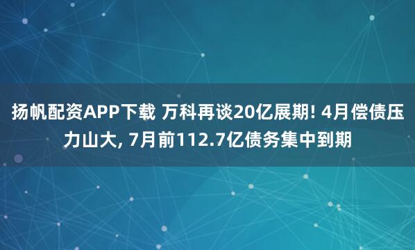扬帆配资APP下载 万科再谈20亿展期! 4月偿债压力山大, 7月前112.7亿债务集中到期