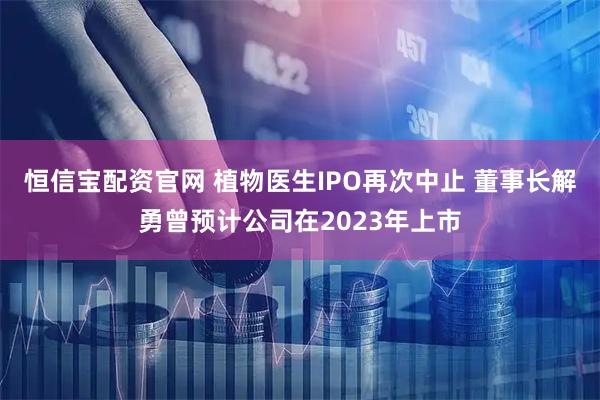恒信宝配资官网 植物医生IPO再次中止 董事长解勇曾预计公司在2023年上市