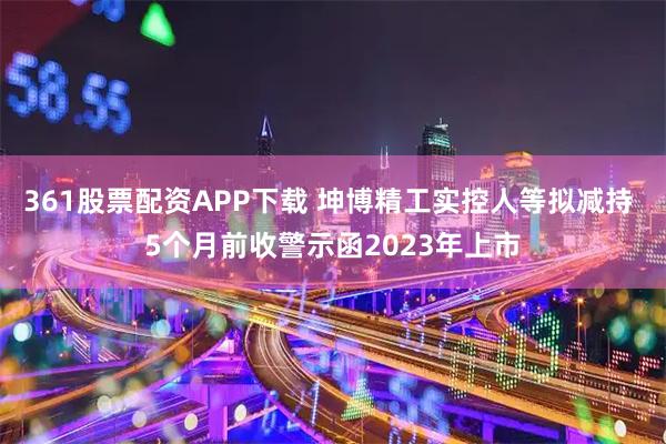 361股票配资APP下载 坤博精工实控人等拟减持 5个月前收警示函2023年上市
