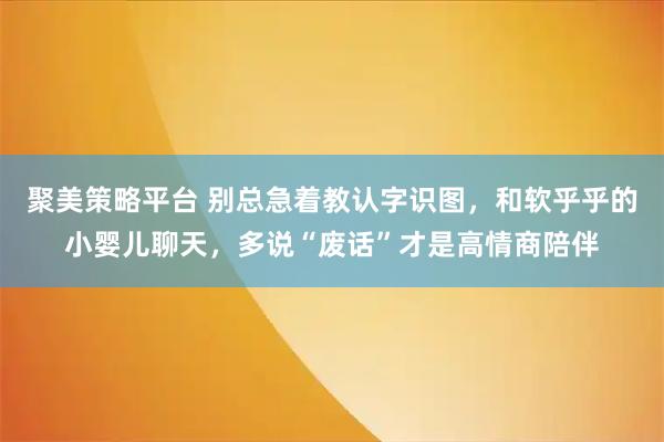 聚美策略平台 别总急着教认字识图，和软乎乎的小婴儿聊天，多说“废话”才是高情商陪伴