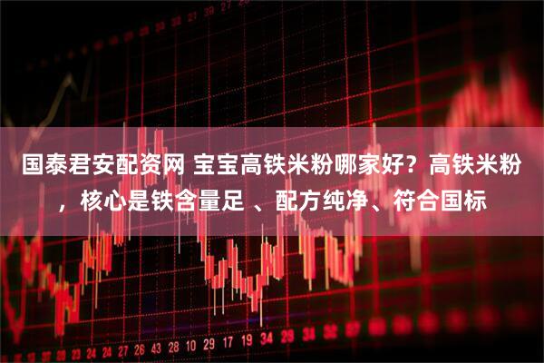 国泰君安配资网 宝宝高铁米粉哪家好？高铁米粉，核心是铁含量足 、配方纯净、符合国标