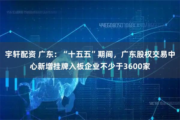 宇轩配资 广东：“十五五”期间，广东股权交易中心新增挂牌入板企业不少于3600家