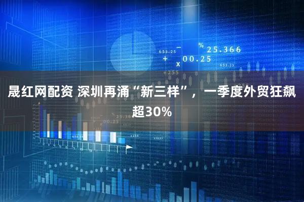 晟红网配资 深圳再涌“新三样”，一季度外贸狂飙超30%