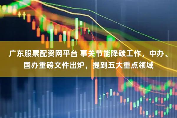 广东股票配资网平台 事关节能降碳工作，中办、国办重磅文件出炉，提到五大重点领域