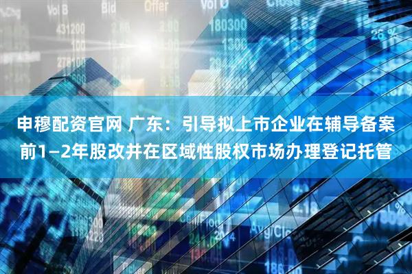 申穆配资官网 广东：引导拟上市企业在辅导备案前1—2年股改并在区域性股权市场办理登记托管
