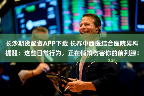 长沙期货配资APP下载 长春中西医结合医院男科提醒：这些日常行为，正在悄悄伤害你的前列腺！