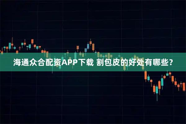 海通众合配资APP下载 割包皮的好处有哪些？