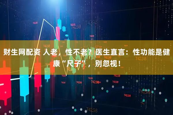 财生网配资 人老，性不老？医生直言：性功能是健康“尺子”，别忽视！