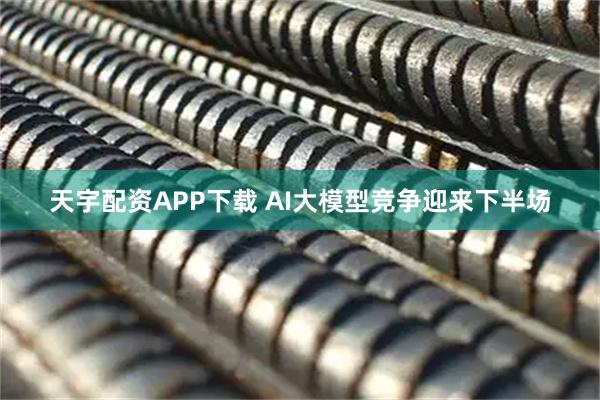 天宇配资APP下载 AI大模型竞争迎来下半场