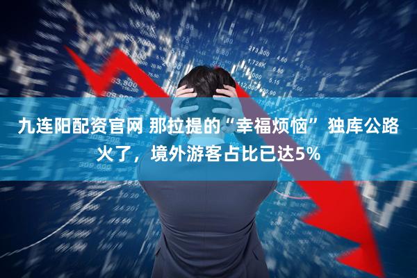 九连阳配资官网 那拉提的“幸福烦恼” 独库公路火了，境外游客占比已达5%