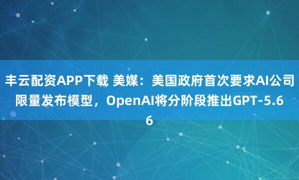 丰云配资APP下载 美媒:美国政府首次要求AI公司限量发布模型,OpenAI将分阶段推出GPT-5.6